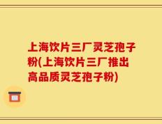 上海饮片三厂灵芝孢子粉(上海饮片三厂推出高品质灵芝孢子粉)