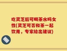 吃灵芝后可喝茶水吗女性(灵芝可否和茶一起饮用，专家给出建议)