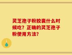 灵芝孢子粉胶囊什么时候吃？正确的灵芝孢子粉使用方法？