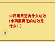 中药黑灵芝有什么功效(中药黑灵芝的功效是什么？)