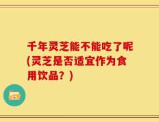 千年灵芝能不能吃了呢(灵芝是否适宜作为食用饮品？)