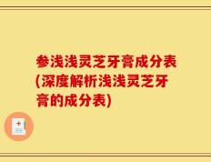 参浅浅灵芝牙膏成分表(深度解析浅浅灵芝牙膏的成分表)