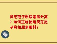 灵芝孢子粉尿素氮升高？如何正确使用灵芝孢子粉和尿素肥料？