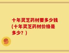 十年灵芝药材要多少钱(十年灵芝药材价格是多少？)