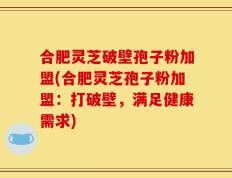 合肥灵芝破壁孢子粉加盟(合肥灵芝孢子粉加盟：打破壁，满足健康需求)