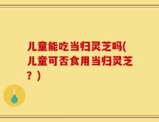 儿童能吃当归灵芝吗(儿童可否食用当归灵芝？)