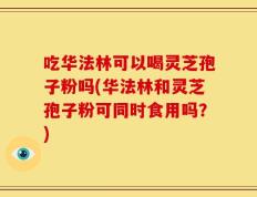 吃华法林可以喝灵芝孢子粉吗(华法林和灵芝孢子粉可同时食用吗？)