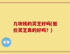 几块钱的灵芝好吗(低价灵芝真的好吗？)