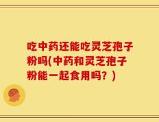 吃中药还能吃灵芝孢子粉吗(中药和灵芝孢子粉能一起食用吗？)