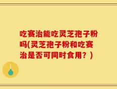 吃赛治能吃灵芝孢子粉吗(灵芝孢子粉和吃赛治是否可同时食用？)