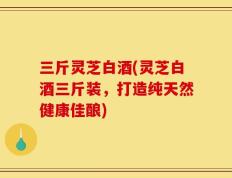 三斤灵芝白酒(灵芝白酒三斤装，打造纯天然健康佳酿)