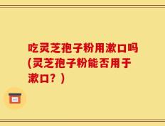 吃灵芝孢子粉用漱口吗(灵芝孢子粉能否用于漱口？)