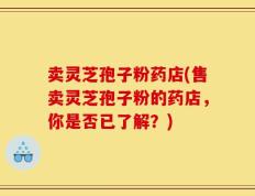 卖灵芝孢子粉药店(售卖灵芝孢子粉的药店，你是否已了解？)