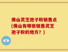 佛山灵芝孢子粉销售点(佛山有哪些销售灵芝孢子粉的地方？)