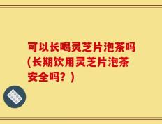 可以长喝灵芝片泡茶吗(长期饮用灵芝片泡茶安全吗？)