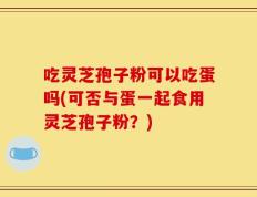 吃灵芝孢子粉可以吃蛋吗(可否与蛋一起食用灵芝孢子粉？)