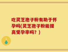 吃灵芝孢子粉有助于怀孕吗(灵芝孢子粉能提高受孕率吗？)