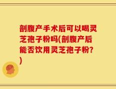 剖腹产手术后可以喝灵芝孢子粉吗(剖腹产后能否饮用灵芝孢子粉？)