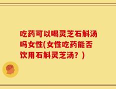 吃药可以喝灵芝石斛汤吗女性(女性吃药能否饮用石斛灵芝汤？)