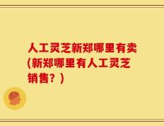 人工灵芝新郑哪里有卖(新郑哪里有人工灵芝销售？)