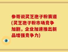 参哥说灵芝孢子粉赛道(灵芝孢子粉市场竞争加剧，企业加速推出新品增强竞争力)