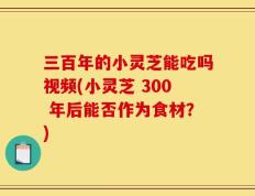 三百年的小灵芝能吃吗视频(小灵芝 300 年后能否作为食材？)
