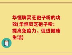 华恒牌灵芝孢子粉的功效(华恒灵芝孢子粉：提高免疫力，促进健康生活)