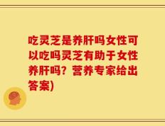 吃灵芝是养肝吗女性可以吃吗灵芝有助于女性养肝吗？营养专家给出答案)