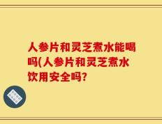人参片和灵芝煮水能喝吗(人参片和灵芝煮水饮用安全吗？