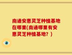 南通安惠灵芝种植基地在哪里(南通哪里有安惠灵芝种植基地？)