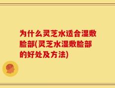 为什么灵芝水适合湿敷脸部(灵芝水湿敷脸部的好处及方法)