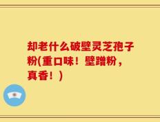 却老什么破壁灵芝孢子粉(重口味！壁蹭粉，真香！)