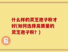什么样的灵芝孢子粉才好(如何选择高质量的灵芝孢子粉？)