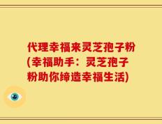 代理幸福来灵芝孢子粉(幸福助手：灵芝孢子粉助你缔造幸福生活)