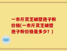 一市斤灵芝破壁孢子粉价格(一市斤灵芝破壁孢子粉价格是多少？)