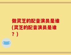 做灵芝的配音演员是谁(灵芝的配音演员是谁？)