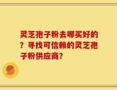 灵芝孢子粉去哪买好的？寻找可信赖的灵芝孢子粉供应商？