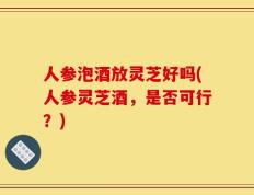 人参泡酒放灵芝好吗(人参灵芝酒，是否可行？)