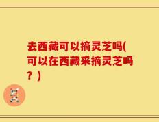 去西藏可以摘灵芝吗(可以在西藏采摘灵芝吗？)