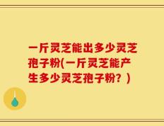 一斤灵芝能出多少灵芝孢子粉(一斤灵芝能产生多少灵芝孢子粉？)