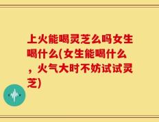 上火能喝灵芝么吗女生喝什么(女生能喝什么，火气大时不妨试试灵芝)
