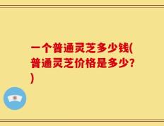 一个普通灵芝多少钱(普通灵芝价格是多少？)