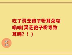吃了灵芝孢子粉耳朵嗡嗡响(灵芝孢子粉导致耳鸣？！)