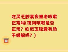吃灵芝胶囊夜里老咳嗽正常吗(夜间咳嗽是否正常？吃灵芝胶囊有助于缓解吗？)