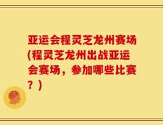 亚运会程灵芝龙州赛场(程灵芝龙州出战亚运会赛场，参加哪些比赛？)