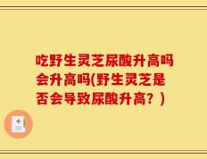 吃野生灵芝尿酸升高吗会升高吗(野生灵芝是否会导致尿酸升高？)