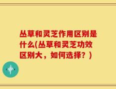 丛草和灵芝作用区别是什么(丛草和灵芝功效区别大，如何选择？)