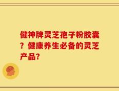 健神牌灵芝孢子粉胶囊？健康养生必备的灵芝产品？