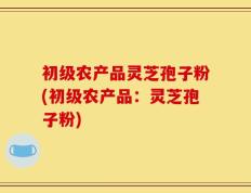 初级农产品灵芝孢子粉(初级农产品：灵芝孢子粉)