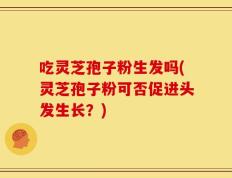吃灵芝孢子粉生发吗(灵芝孢子粉可否促进头发生长？)